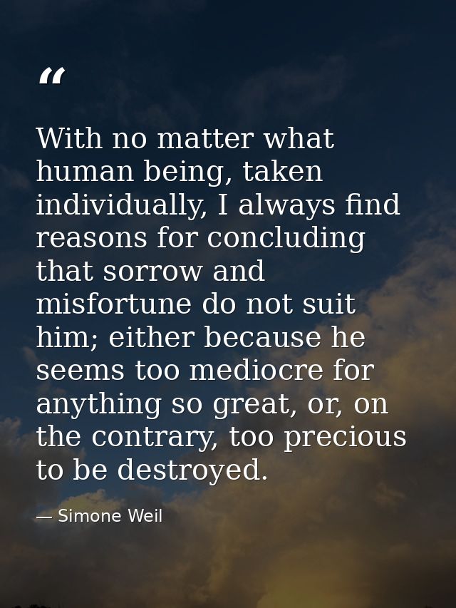 With no matter what human being, taken individually, I always find reasons for concluding that sorrow and misfortune do  — Simone Weil