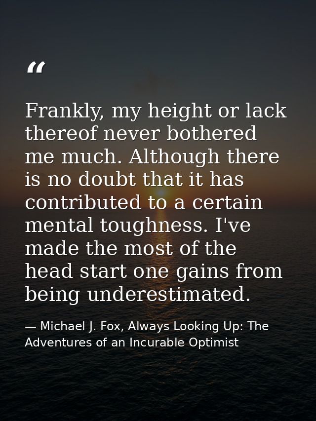 Frankly, my height or lack thereof never bothered me much. Although there is no doubt that it has contributed to a certa — Michael J. Fox, Always Looking Up: The Adventures of an Incurable Optimist