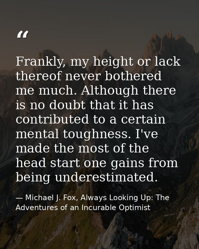 Frankly, my height or lack thereof never bothered me much. Although there is no doubt that it has contributed to a certa — Michael J. Fox, Always Looking Up: The Adventures of an Incurable Optimist