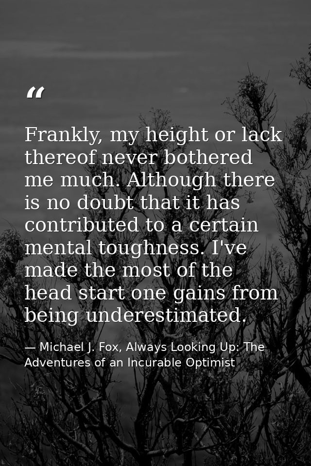 Frankly, my height or lack thereof never bothered me much. Although there is no doubt that it has contributed to a certa — Michael J. Fox, Always Looking Up: The Adventures of an Incurable Optimist