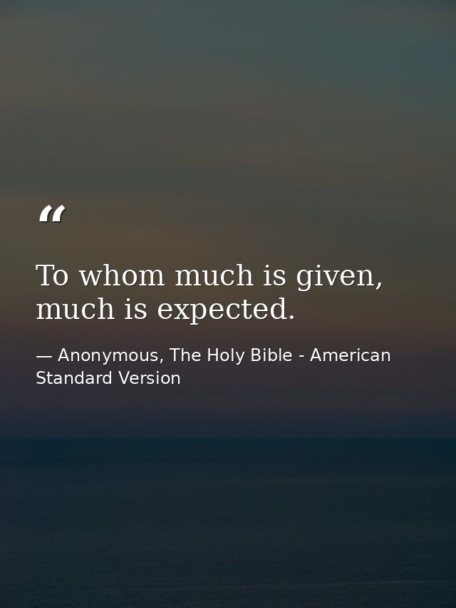 To whom much is given, much is expected. — Anonymous, The Holy Bible - American Standard Version