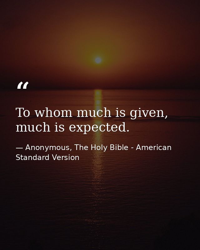 To whom much is given, much is expected. — Anonymous, The Holy Bible - American Standard Version