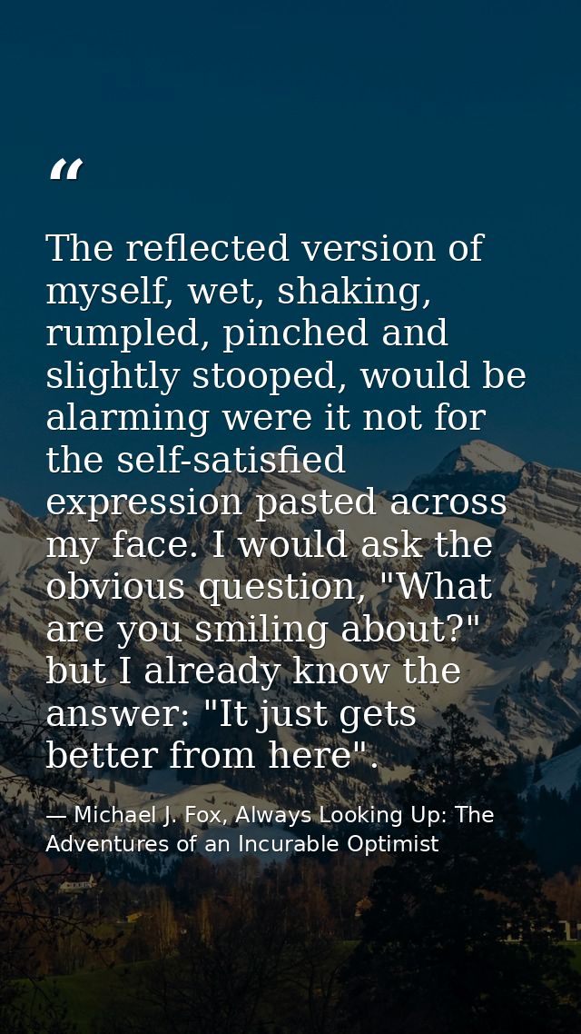 The reflected version of myself, wet, shaking, rumpled, pinched and slightly stooped, would be alarming were it not for  — Michael J. Fox, Always Looking Up: The Adventures of an Incurable Optimist