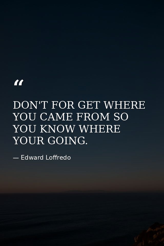 DON'T FOR GET WHERE YOU CAME FROM SO YOU KNOW WHERE YOUR GOING. — Edward Loffredo