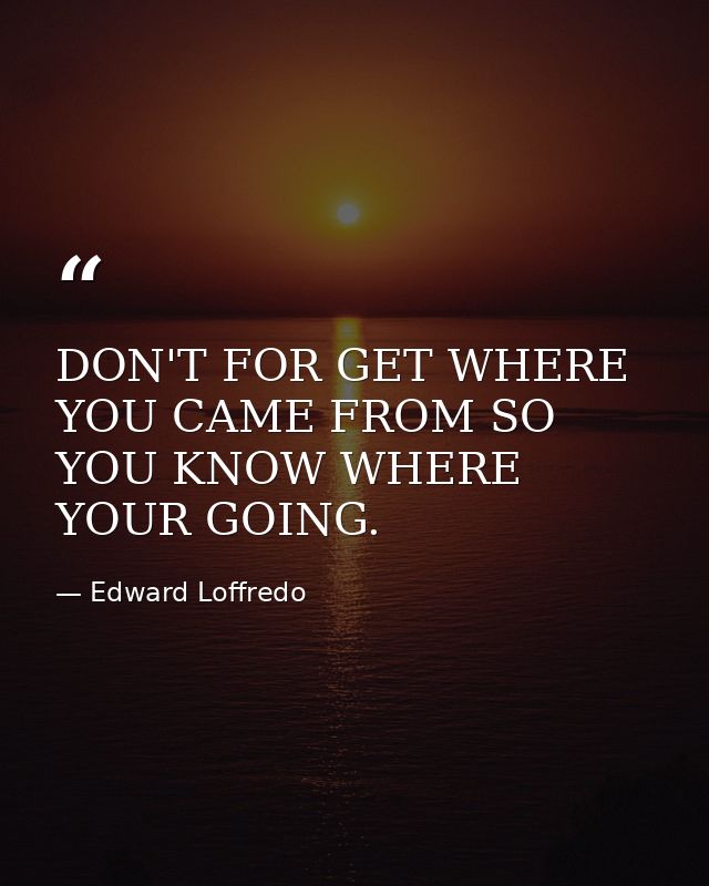 DON'T FOR GET WHERE YOU CAME FROM SO YOU KNOW WHERE YOUR GOING. — Edward Loffredo