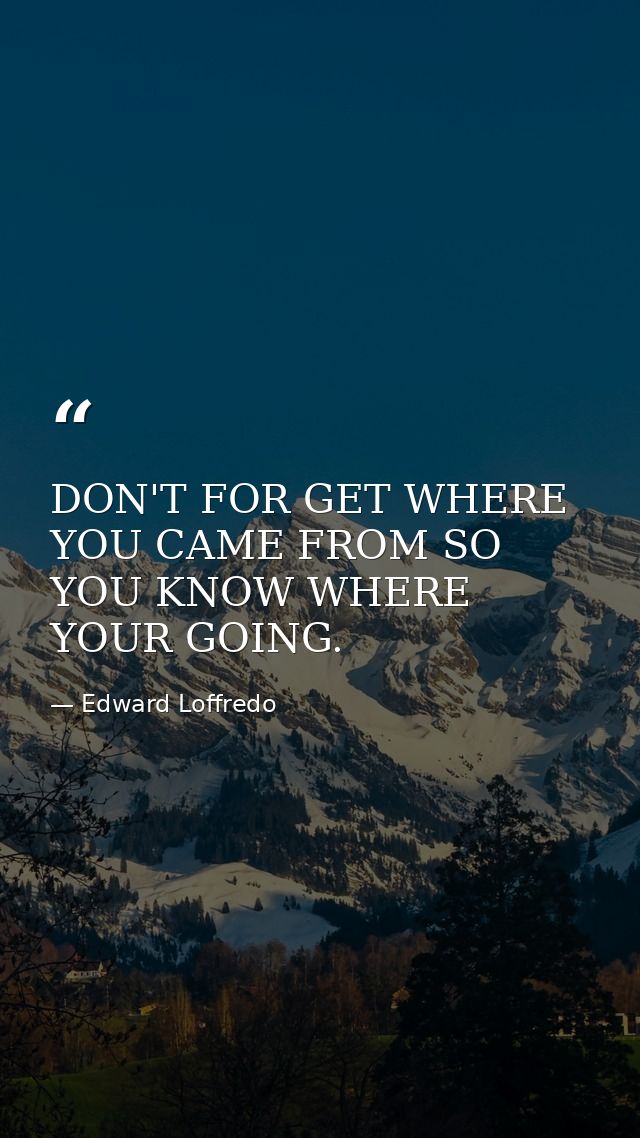 DON'T FOR GET WHERE YOU CAME FROM SO YOU KNOW WHERE YOUR GOING. — Edward Loffredo