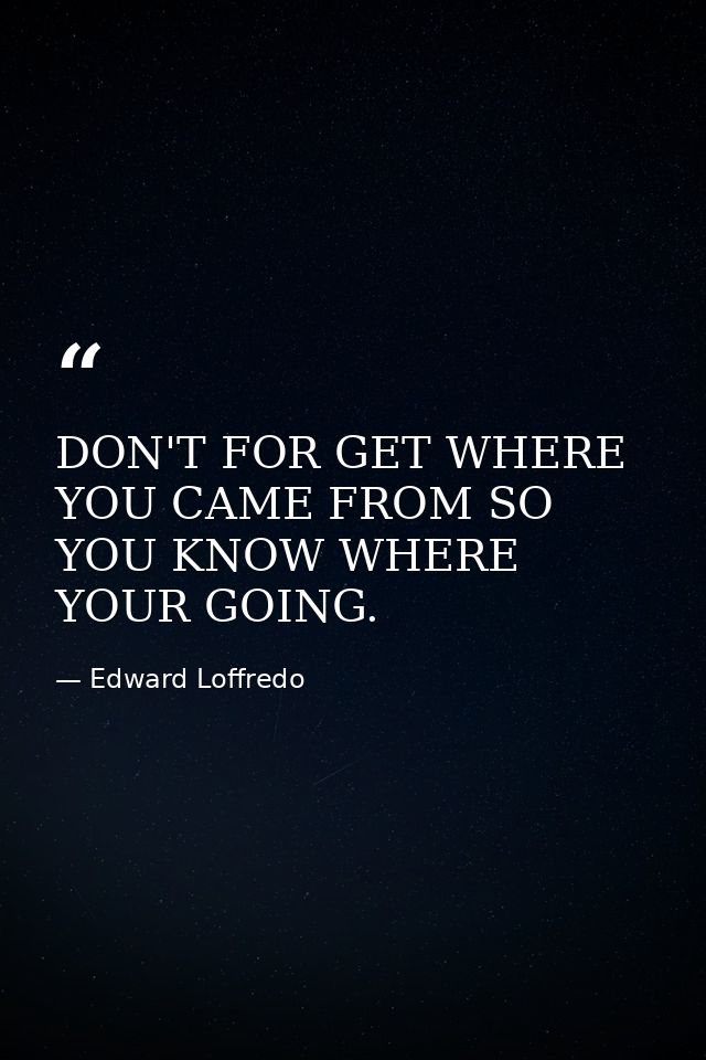 DON'T FOR GET WHERE YOU CAME FROM SO YOU KNOW WHERE YOUR GOING. — Edward Loffredo