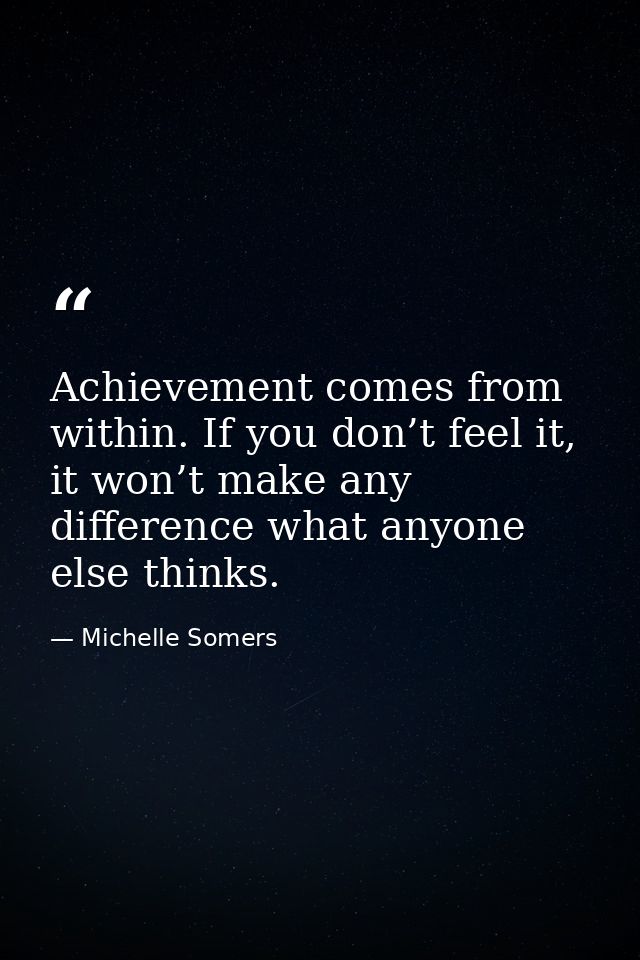 Achievement comes from within. If you don’t feel it, it won’t make any difference what anyone else thinks. — Michelle Somers