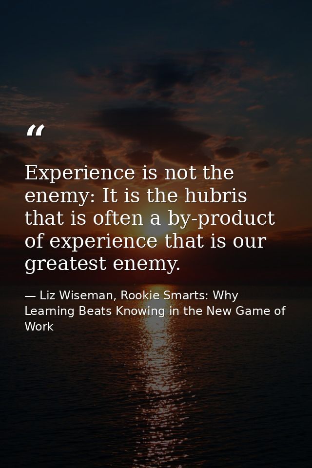 Experience is not the enemy: It is the hubris that is often a by-product of experience that is our greatest enemy. — Liz Wiseman, Rookie Smarts: Why Learning Beats Knowing in the New Game of Work