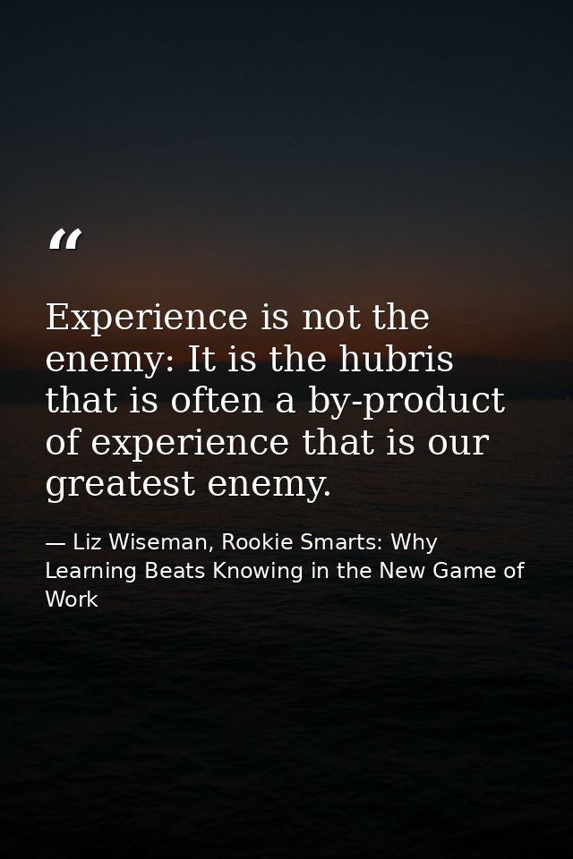 Experience is not the enemy: It is the hubris that is often a by-product of experience that is our greatest enemy. — Liz Wiseman, Rookie Smarts: Why Learning Beats Knowing in the New Game of Work