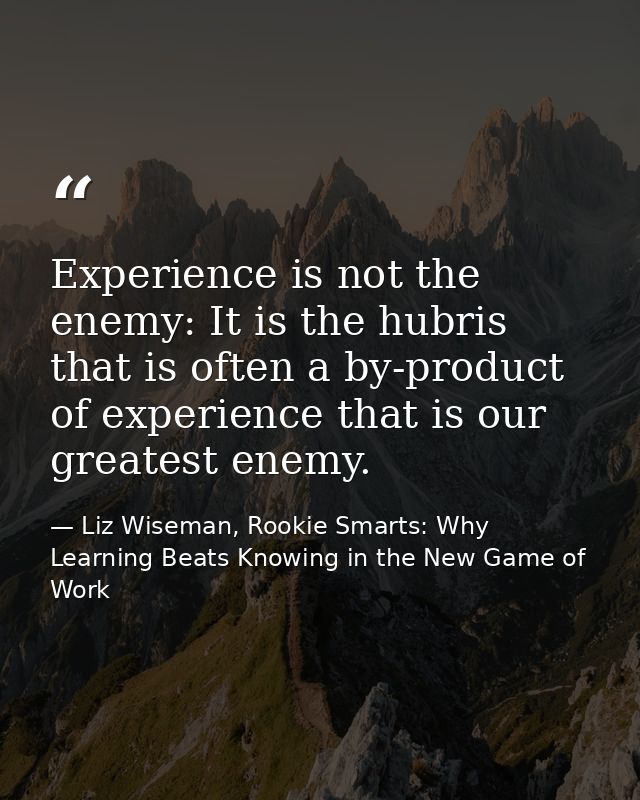 Experience is not the enemy: It is the hubris that is often a by-product of experience that is our greatest enemy. — Liz Wiseman, Rookie Smarts: Why Learning Beats Knowing in the New Game of Work