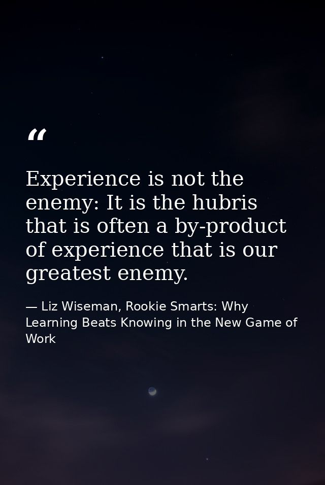 Experience is not the enemy: It is the hubris that is often a by-product of experience that is our greatest enemy. — Liz Wiseman, Rookie Smarts: Why Learning Beats Knowing in the New Game of Work
