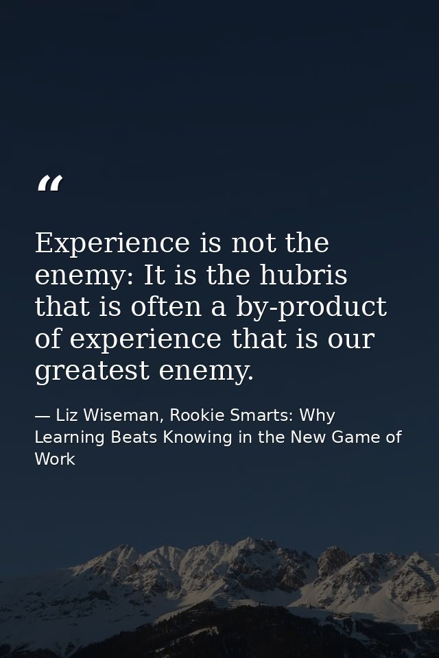 Experience is not the enemy: It is the hubris that is often a by-product of experience that is our greatest enemy. — Liz Wiseman, Rookie Smarts: Why Learning Beats Knowing in the New Game of Work