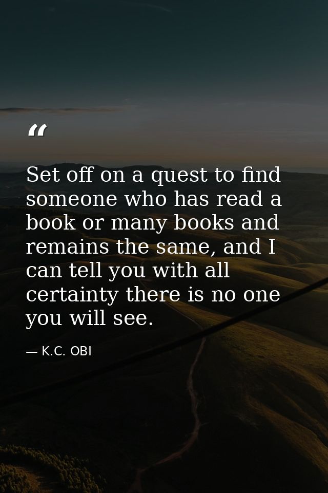 Set off on a quest to find someone who has read a book or many books and remains the same, and I can tell you with all c — K.C. OBI