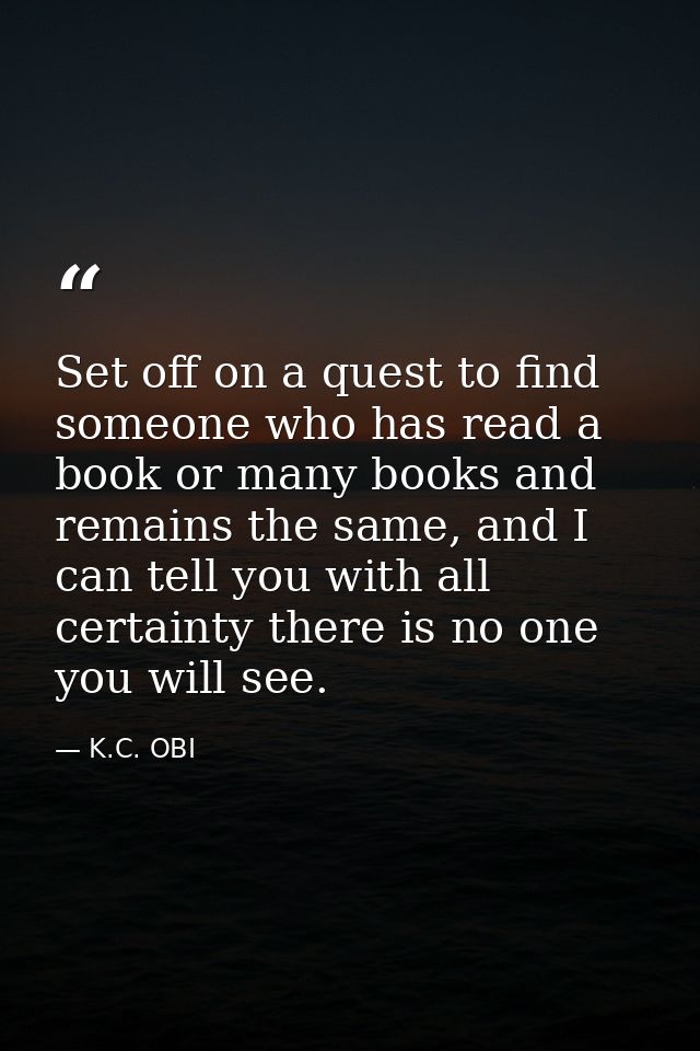 Set off on a quest to find someone who has read a book or many books and remains the same, and I can tell you with all c — K.C. OBI
