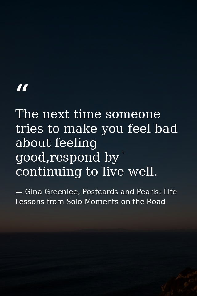 The next time someone tries to make you feel bad about feeling good,respond by continuing to live well. — Gina Greenlee, Postcards and Pearls: Life Lessons from Solo Moments on the Road