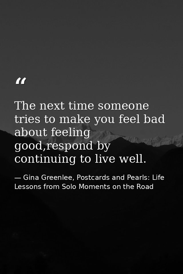 The next time someone tries to make you feel bad about feeling good,respond by continuing to live well. — Gina Greenlee, Postcards and Pearls: Life Lessons from Solo Moments on the Road