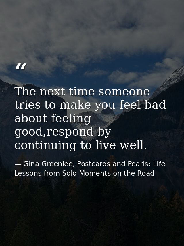 The next time someone tries to make you feel bad about feeling good,respond by continuing to live well. — Gina Greenlee, Postcards and Pearls: Life Lessons from Solo Moments on the Road