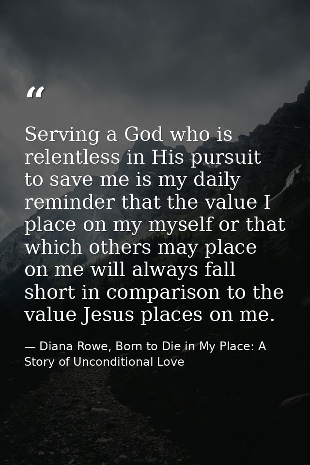 Serving a God who is relentless in His pursuit to save me is my daily reminder that the value I place on my myself or th — Diana Rowe, Born to Die in My Place: A Story of Unconditional Love
