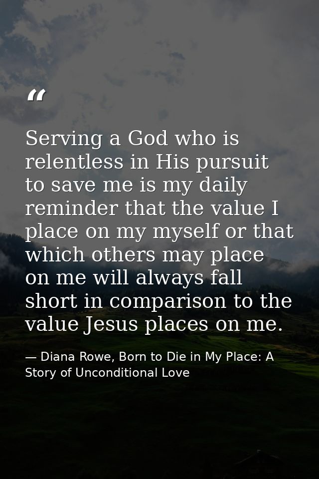 Serving a God who is relentless in His pursuit to save me is my daily reminder that the value I place on my myself or th — Diana Rowe, Born to Die in My Place: A Story of Unconditional Love