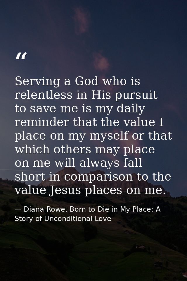 Serving a God who is relentless in His pursuit to save me is my daily reminder that the value I place on my myself or th — Diana Rowe, Born to Die in My Place: A Story of Unconditional Love
