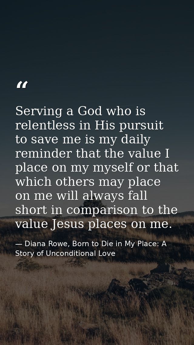 Serving a God who is relentless in His pursuit to save me is my daily reminder that the value I place on my myself or th — Diana Rowe, Born to Die in My Place: A Story of Unconditional Love