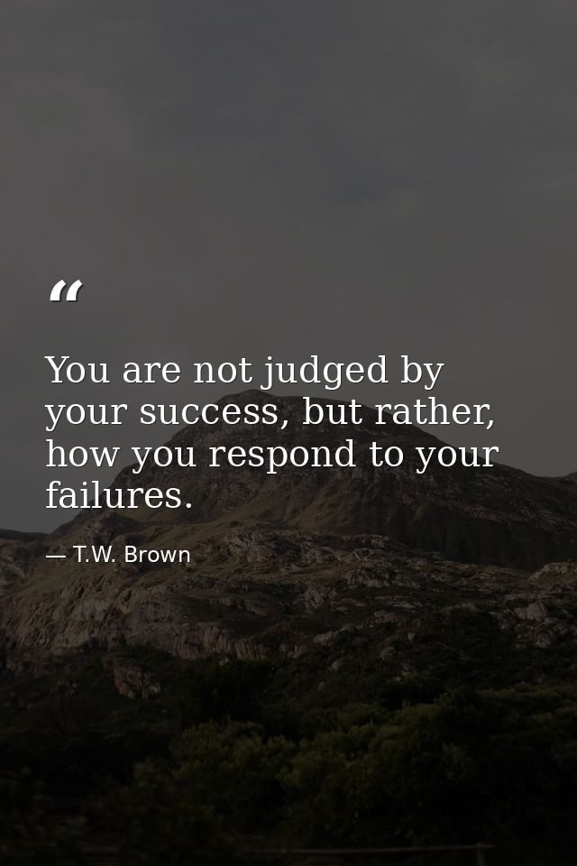 You are not judged by your success, but rather, how you respond to your failures. — T.W. Brown
