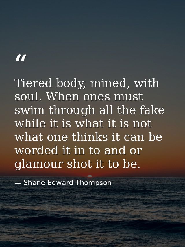 Tiered body, mined, with soul. When ones must swim through all the fake while it is what it is not what one thinks it ca — Shane Edward Thompson