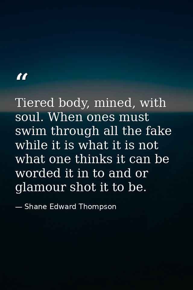 Tiered body, mined, with soul. When ones must swim through all the fake while it is what it is not what one thinks it ca — Shane Edward Thompson