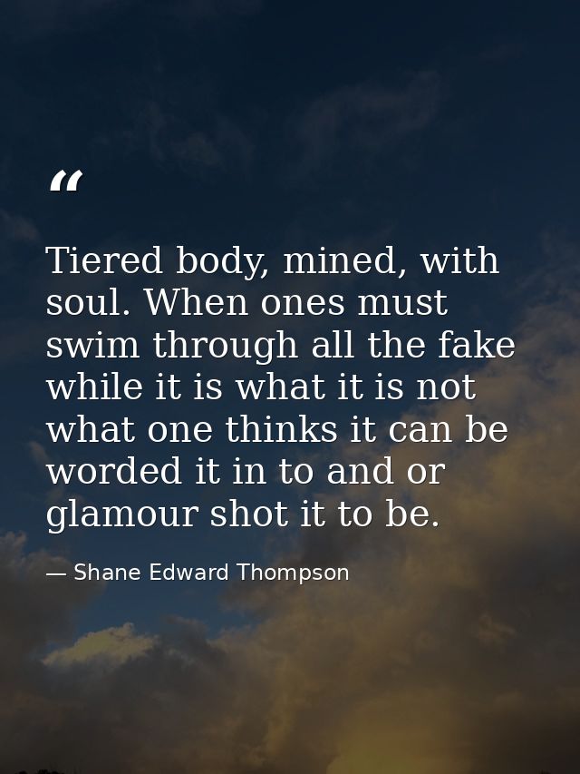 Tiered body, mined, with soul. When ones must swim through all the fake while it is what it is not what one thinks it ca — Shane Edward Thompson