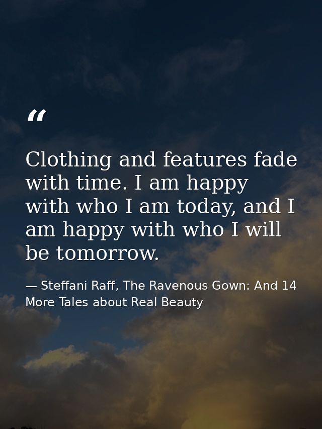 Clothing and features fade with time. I am happy with who I am today, and I am happy with who I will be tomorrow. — Steffani Raff, The Ravenous Gown: And 14 More Tales about Real Beauty