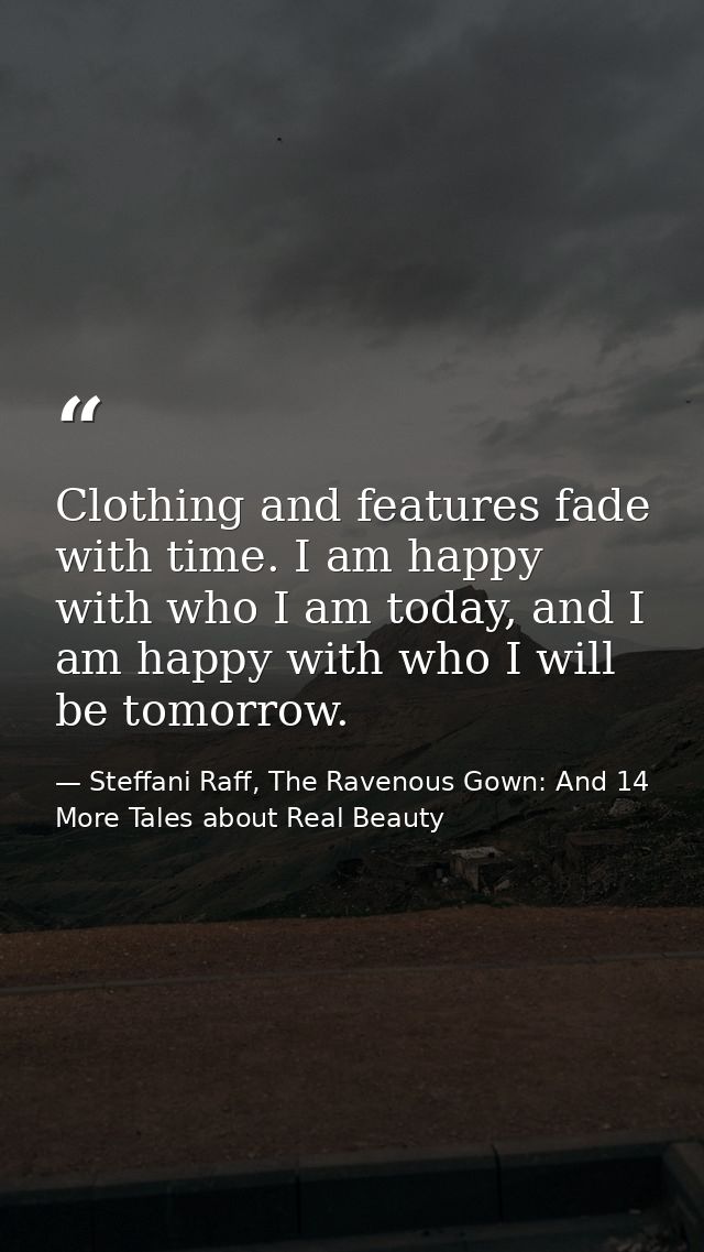 Clothing and features fade with time. I am happy with who I am today, and I am happy with who I will be tomorrow. — Steffani Raff, The Ravenous Gown: And 14 More Tales about Real Beauty