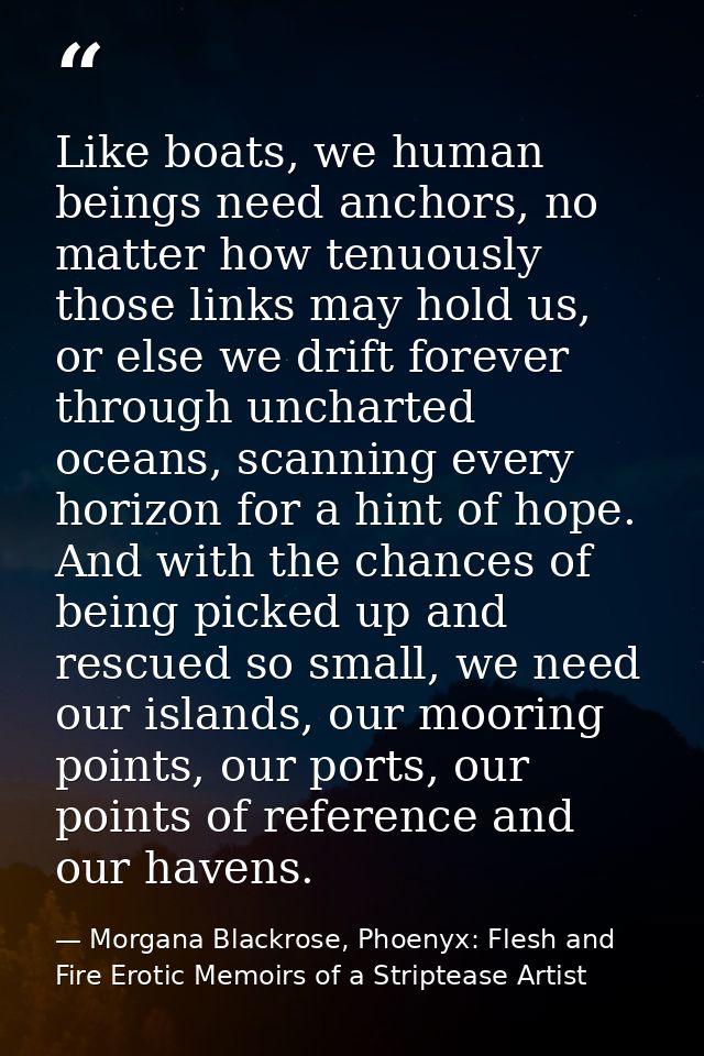 Like boats, we human beings need anchors, no matter how tenuously those links may hold us, or else we drift forever thro — Morgana Blackrose, Phoenyx: Flesh and Fire Erotic Memoirs of a Striptease Artist