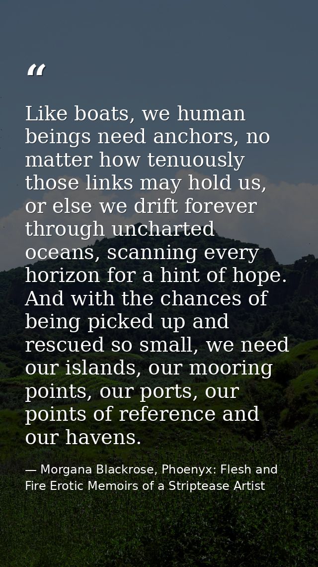 Like boats, we human beings need anchors, no matter how tenuously those links may hold us, or else we drift forever thro — Morgana Blackrose, Phoenyx: Flesh and Fire Erotic Memoirs of a Striptease Artist