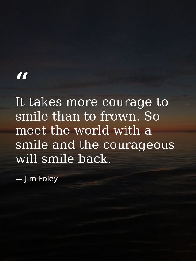 It takes more courage to smile than to frown. So meet the world with a smile and the courageous will smile back. — Jim Foley