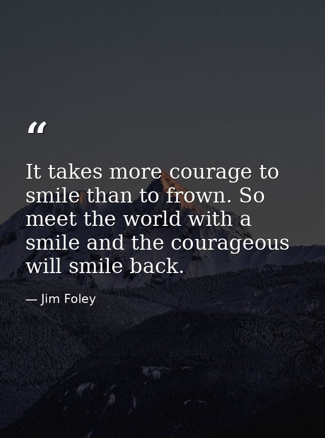 It takes more courage to smile than to frown. So meet the world with a smile and the courageous will smile back. — Jim Foley