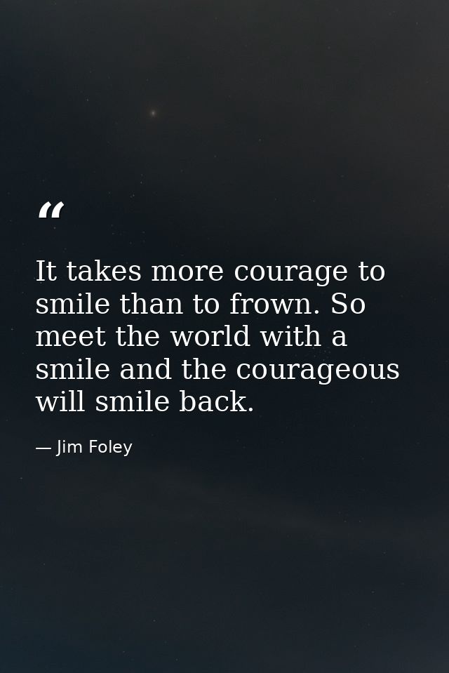 It takes more courage to smile than to frown. So meet the world with a smile and the courageous will smile back. — Jim Foley