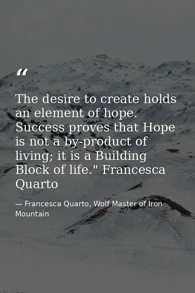 The desire to create holds an element of hope. Success proves that Hope is not a by-product of living; it is a Building  — Francesca Quarto, Wolf Master of Iron Mountain