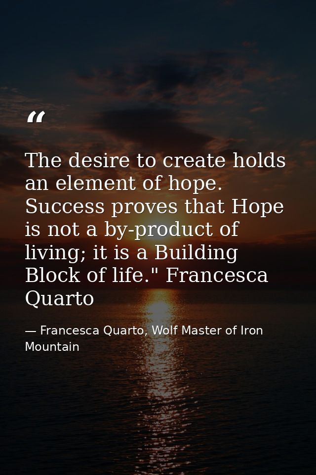 The desire to create holds an element of hope. Success proves that Hope is not a by-product of living; it is a Building  — Francesca Quarto, Wolf Master of Iron Mountain