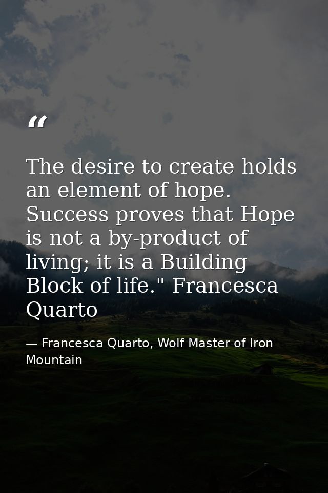 The desire to create holds an element of hope. Success proves that Hope is not a by-product of living; it is a Building  — Francesca Quarto, Wolf Master of Iron Mountain