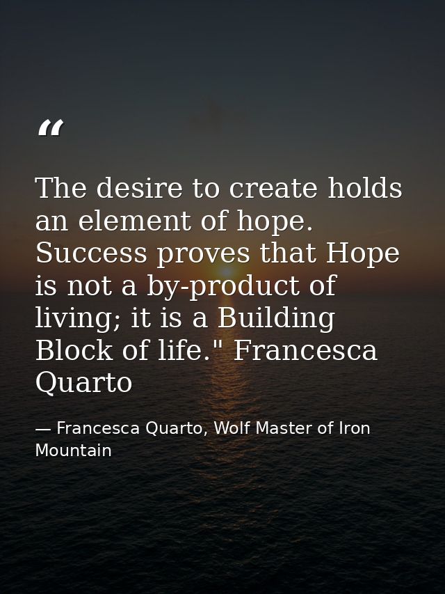 The desire to create holds an element of hope. Success proves that Hope is not a by-product of living; it is a Building  — Francesca Quarto, Wolf Master of Iron Mountain