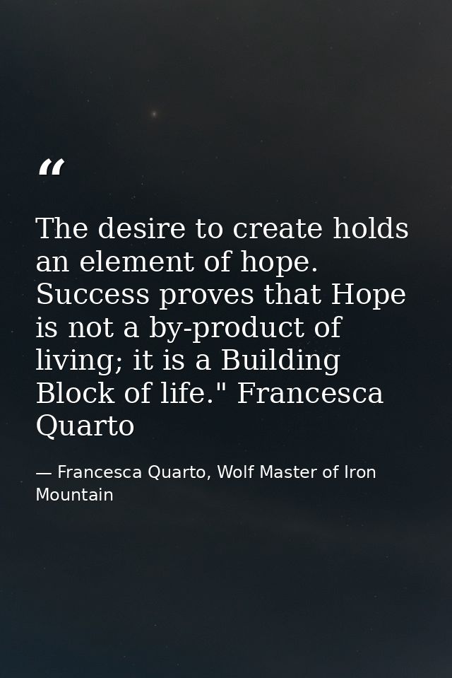 The desire to create holds an element of hope. Success proves that Hope is not a by-product of living; it is a Building  — Francesca Quarto, Wolf Master of Iron Mountain