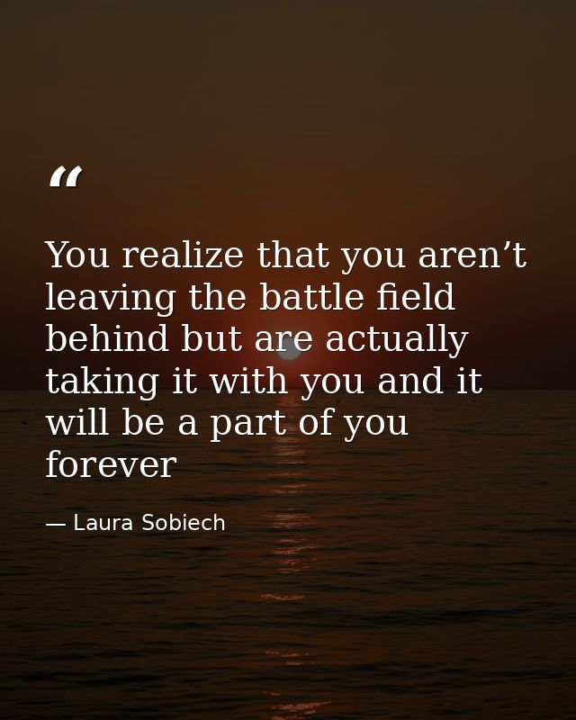 You realize that you aren’t leaving the battle field behind but are actually taking it with you and it will be a part of — Laura Sobiech
