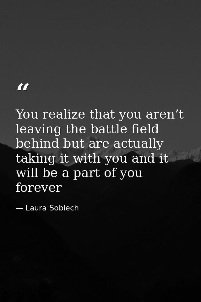 You realize that you aren’t leaving the battle field behind but are actually taking it with you and it will be a part of — Laura Sobiech