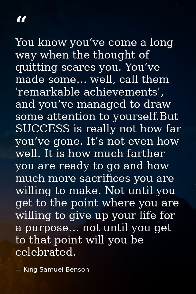 You know you’ve come a long way when the thought of quitting scares you. You’ve made some… well, call them 'remarkable a — King Samuel Benson