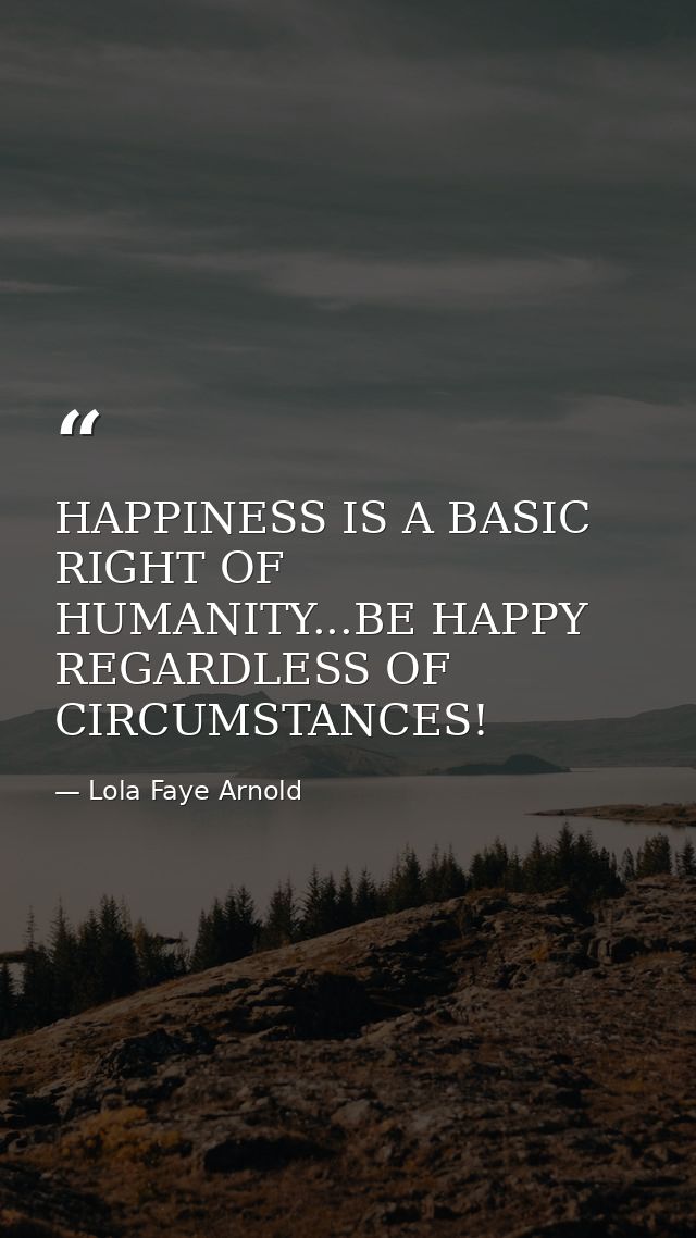 HAPPINESS IS A BASIC RIGHT OF HUMANITY...BE HAPPY REGARDLESS OF CIRCUMSTANCES! — Lola Faye Arnold