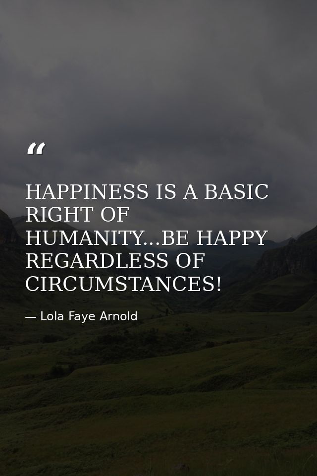 HAPPINESS IS A BASIC RIGHT OF HUMANITY...BE HAPPY REGARDLESS OF CIRCUMSTANCES! — Lola Faye Arnold