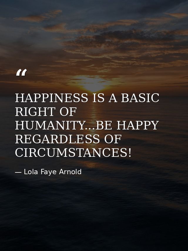 HAPPINESS IS A BASIC RIGHT OF HUMANITY...BE HAPPY REGARDLESS OF CIRCUMSTANCES! — Lola Faye Arnold