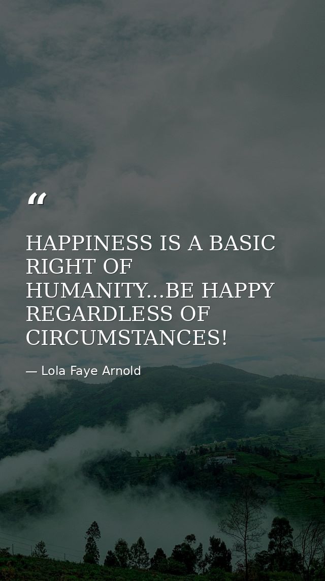 HAPPINESS IS A BASIC RIGHT OF HUMANITY...BE HAPPY REGARDLESS OF CIRCUMSTANCES! — Lola Faye Arnold