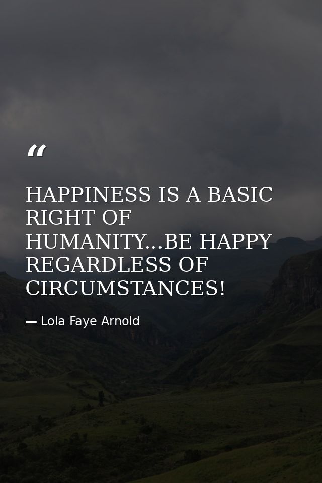 HAPPINESS IS A BASIC RIGHT OF HUMANITY...BE HAPPY REGARDLESS OF CIRCUMSTANCES! — Lola Faye Arnold